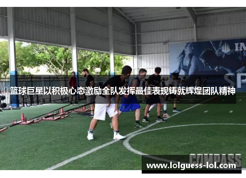 篮球巨星以积极心态激励全队发挥最佳表现铸就辉煌团队精神