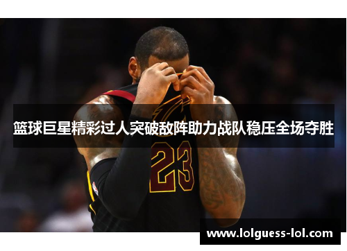 篮球巨星精彩过人突破敌阵助力战队稳压全场夺胜