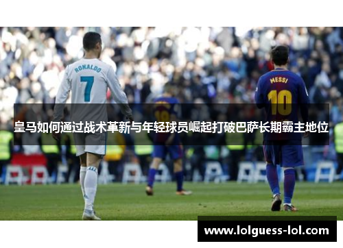 皇马如何通过战术革新与年轻球员崛起打破巴萨长期霸主地位