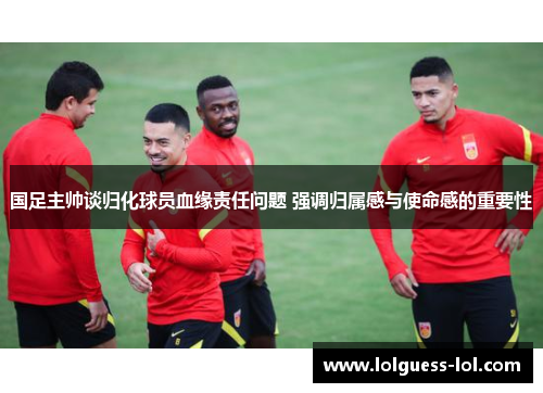 国足主帅谈归化球员血缘责任问题 强调归属感与使命感的重要性