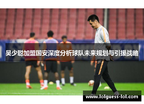 吴少聪加盟国安深度分析球队未来规划与引援战略
