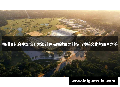 杭州亚运会主场馆五大设计亮点解读彰显科技与传统文化的融合之美
